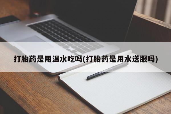 打胎药私人店微信打胎药是用温水吃吗(打胎药是用水送服吗)