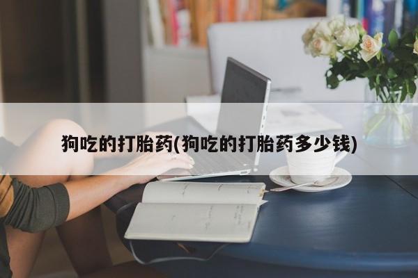 打胎药私人店微信狗吃的打胎药(狗吃的打胎药多少钱)