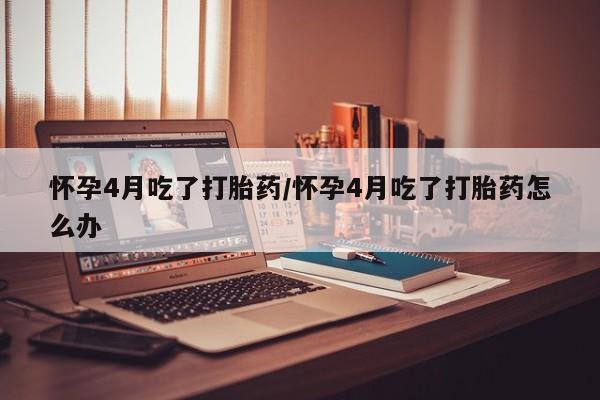 打胎药私人店微信怀孕4月吃了打胎药/怀孕4月吃了打胎药怎么办