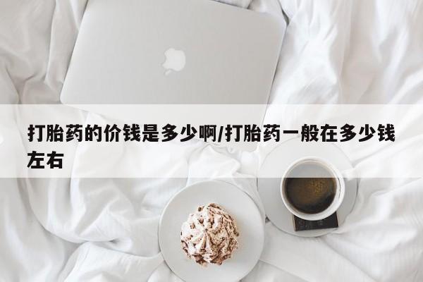 打胎药私人店微信打胎药的价钱是多少啊/打胎药一般在多少钱左右