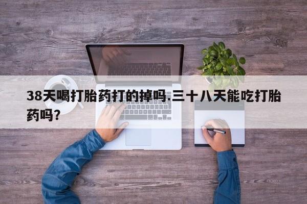 打胎药私人店微信38天喝打胎药打的掉吗.三十八天能吃打胎药吗？