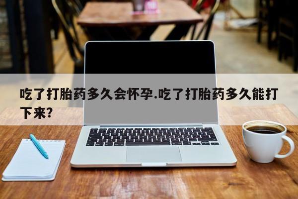 打胎药私人店微信吃了打胎药多久会怀孕.吃了打胎药多久能打下来？