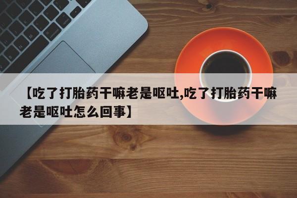 打胎药私人店微信【吃了打胎药干嘛老是呕吐,吃了打胎药干嘛老是呕吐怎么回事】