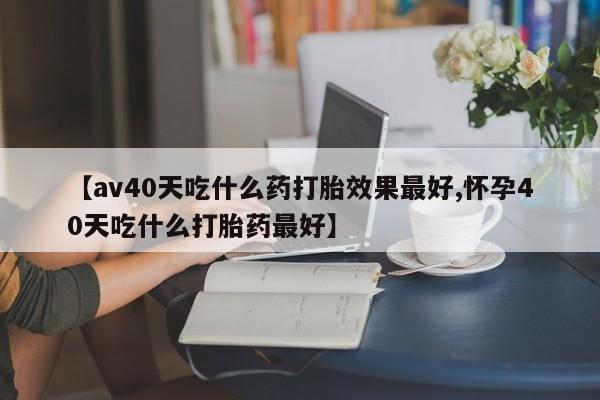 打胎药私人店微信【av40天吃什么药打胎效果最好,怀孕40天吃什么打胎药最好】