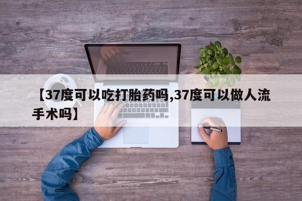 打胎药私人店微信【37度可以吃打胎药吗,37度可以做人流手术吗】
