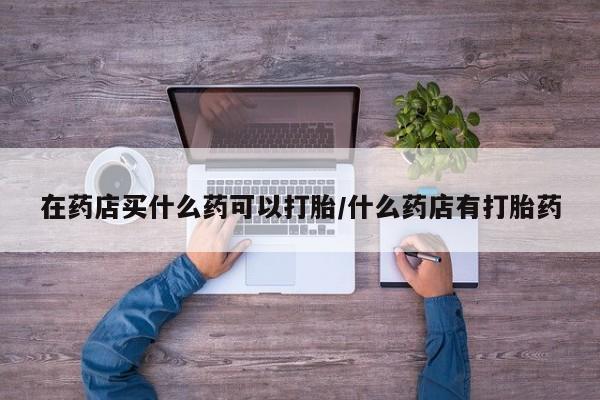 打胎药私人店微信在药店买什么药可以打胎/什么药店有打胎药