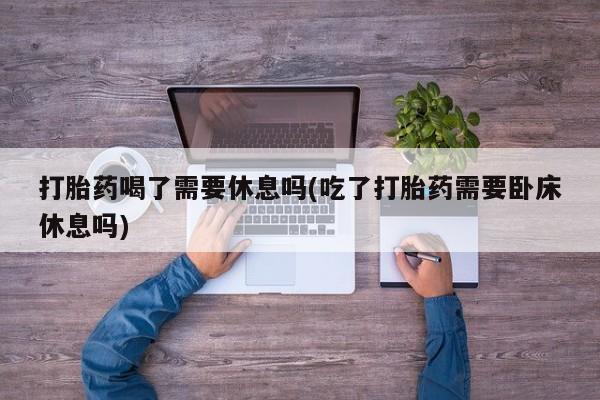 打胎药私人店微信打胎药喝了需要休息吗(吃了打胎药需要卧床休息吗)