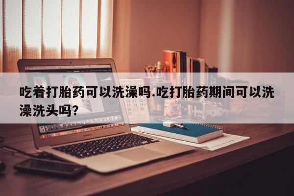 打胎药私人店微信吃着打胎药可以洗澡吗.吃打胎药期间可以洗澡洗头吗？