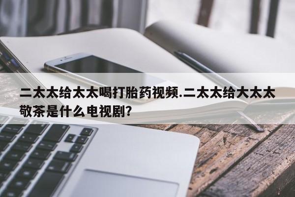 打胎药私人店微信二太太给太太喝打胎药视频.二太太给大太太敬茶是什么电视剧？