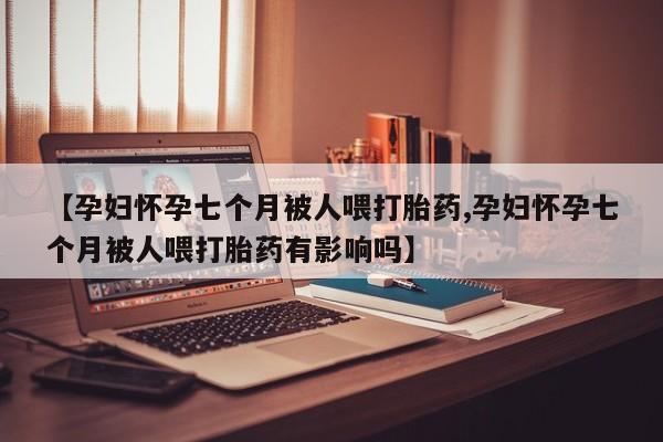 打胎药私人店微信【孕妇怀孕七个月被人喂打胎药,孕妇怀孕七个月被人喂打胎药有影响吗】