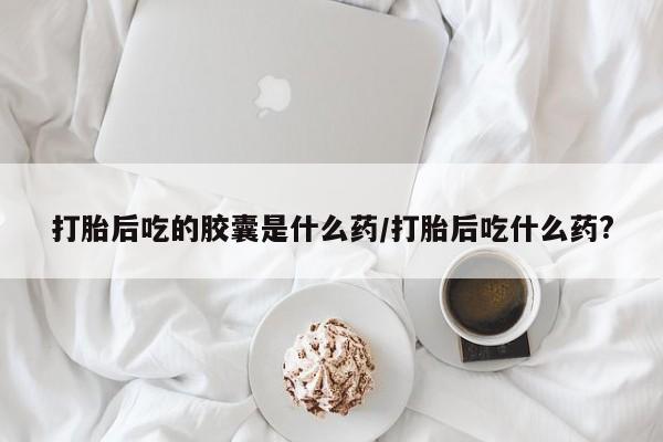 打胎药私人店微信打胎后吃的胶囊是什么药/打胎后吃什么药?