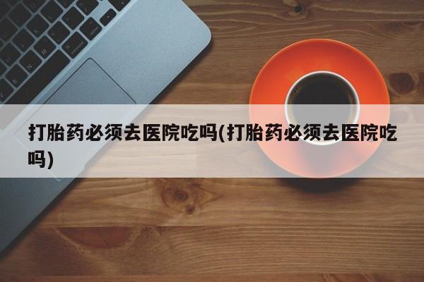 打胎药私人店微信打胎药必须去医院吃吗(打胎药必须去医院吃吗)