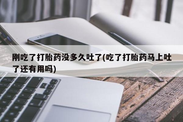 打胎药私人店微信刚吃了打胎药没多久吐了(吃了打胎药马上吐了还有用吗)