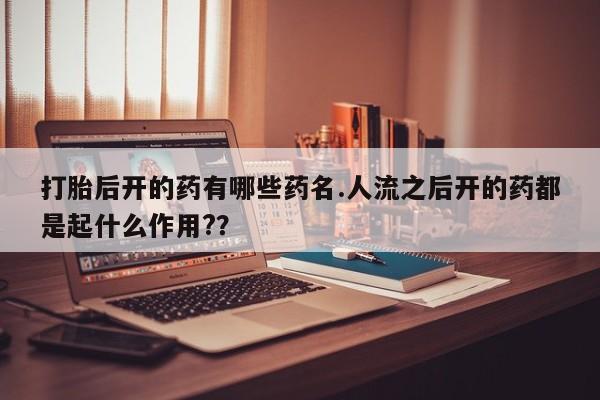 打胎药私人店微信打胎后开的药有哪些药名.人流之后开的药都是起什么作用?？