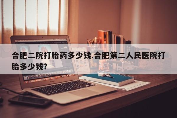 打胎药私人店微信合肥二院打胎药多少钱.合肥第二人民医院打胎多少钱？