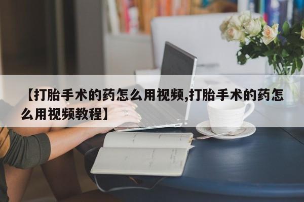 打胎药私人店微信【打胎手术的药怎么用视频,打胎手术的药怎么用视频教程】