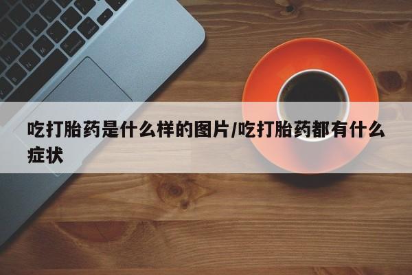 打胎药私人店微信吃打胎药是什么样的图片/吃打胎药都有什么症状