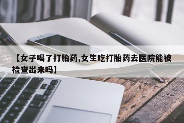 打胎药私人店微信【女子喝了打胎药,女生吃打胎药去医院能被检查出来吗】