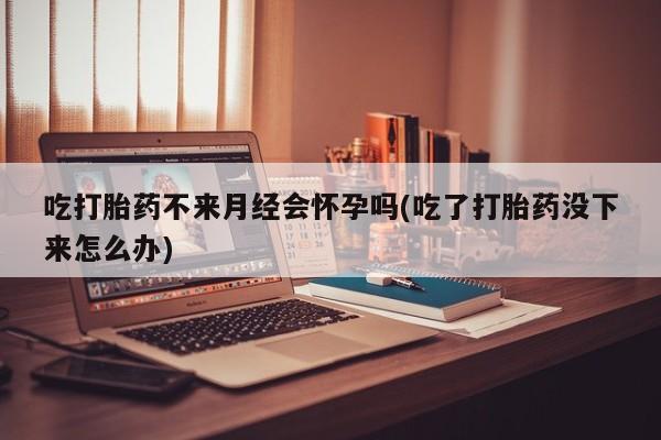 打胎药私人店微信吃打胎药不来月经会怀孕吗(吃了打胎药没下来怎么办)