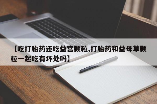 打胎药私人店微信【吃打胎药还吃益宫颗粒,打胎药和益母草颗粒一起吃有坏处吗】