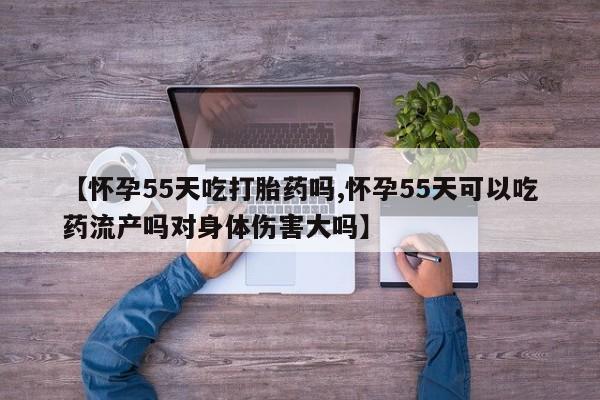 打胎药私人店微信【怀孕55天吃打胎药吗,怀孕55天可以吃药流产吗对身体伤害大吗】