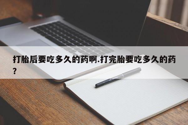 打胎药私人店微信打胎后要吃多久的药啊.打完胎要吃多久的药？
