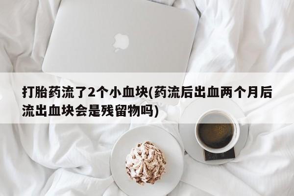 打胎药私人店微信打胎药流了2个小血块(药流后出血两个月后流出血块会是残留物吗)