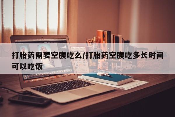 打胎药私人店微信打胎药需要空腹吃么/打胎药空腹吃多长时间可以吃饭
