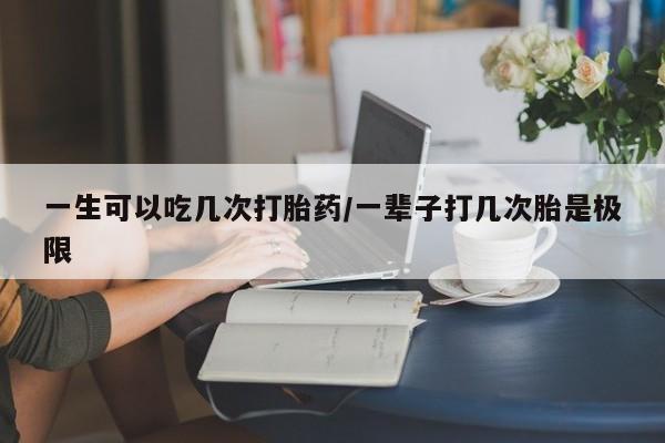 打胎药私人店微信一生可以吃几次打胎药/一辈子打几次胎是极限