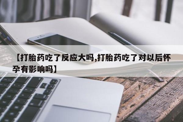 打胎药私人店微信【打胎药吃了反应大吗,打胎药吃了对以后怀孕有影响吗】