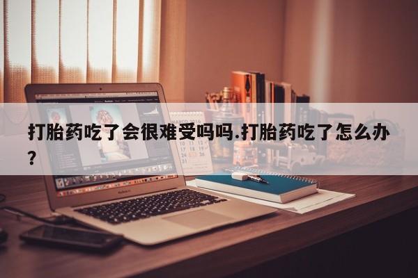打胎药私人店微信打胎药吃了会很难受吗吗.打胎药吃了怎么办？
