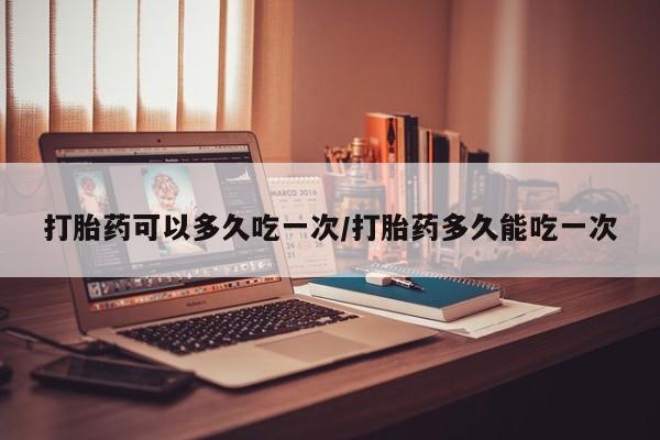 打胎药私人店微信打胎药可以多久吃一次/打胎药多久能吃一次