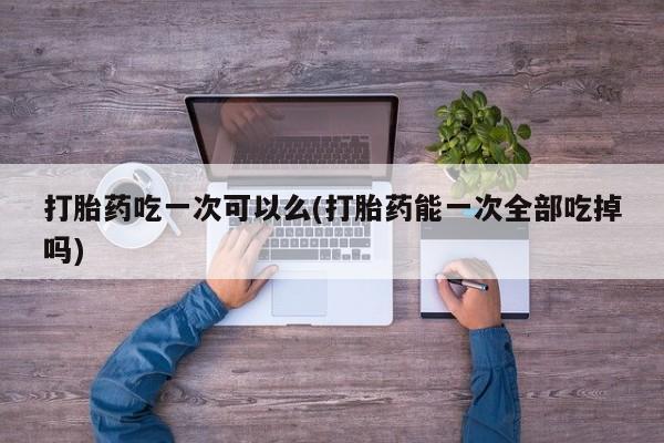 打胎药私人店微信打胎药吃一次可以么(打胎药能一次全部吃掉吗)