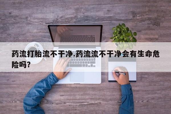 打胎药私人店微信药流打胎流不干净.药流流不干净会有生命危险吗？