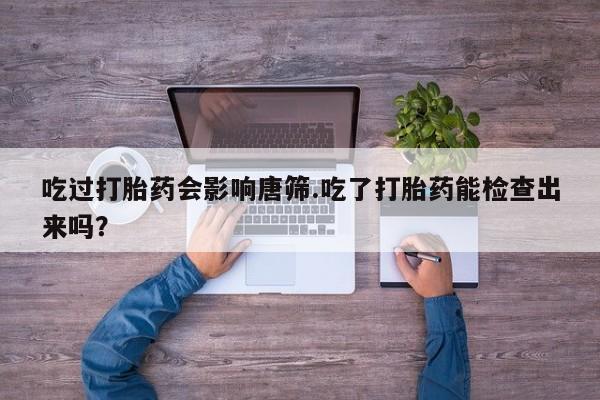 打胎药私人店微信吃过打胎药会影响唐筛.吃了打胎药能检查出来吗？