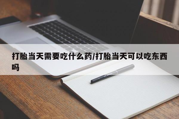 打胎药私人店微信打胎当天需要吃什么药/打胎当天可以吃东西吗