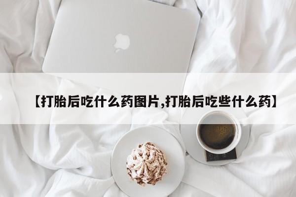 打胎药私人店微信【打胎后吃什么药图片,打胎后吃些什么药】