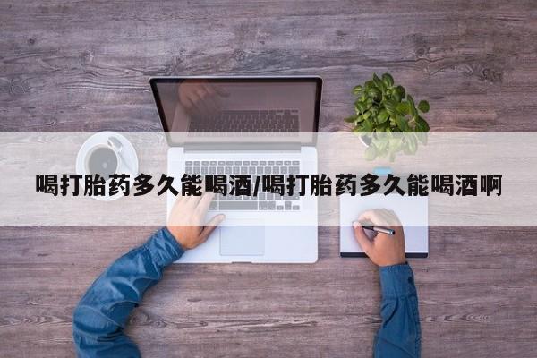 打胎药私人店微信喝打胎药多久能喝酒/喝打胎药多久能喝酒啊