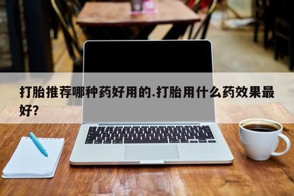 打胎药私人店微信打胎推荐哪种药好用的.打胎用什么药效果最好？