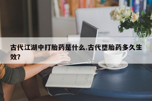 打胎药私人店微信古代江湖中打胎药是什么.古代堕胎药多久生效？