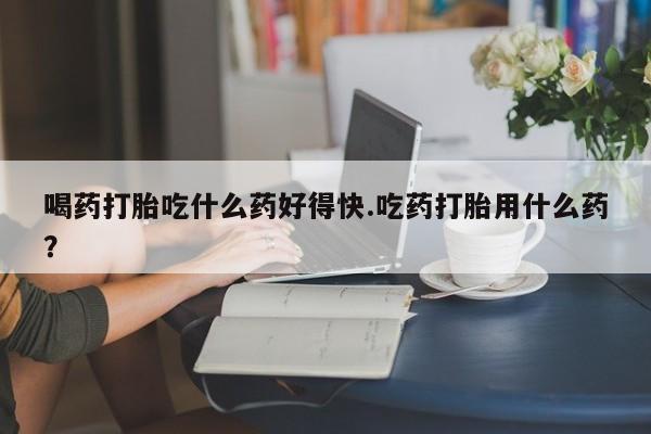打胎药私人店微信喝药打胎吃什么药好得快.吃药打胎用什么药？