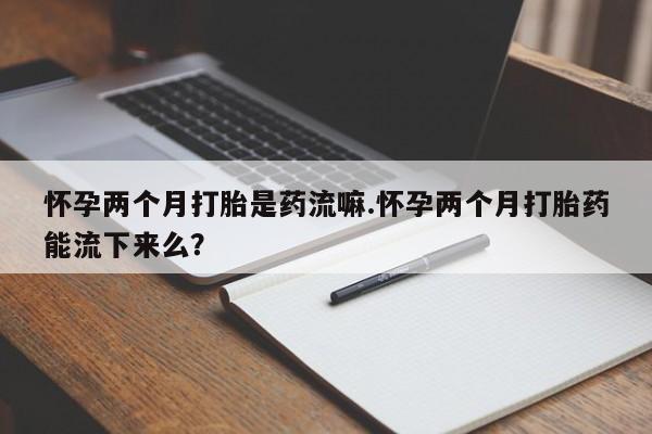 打胎药私人店微信怀孕两个月打胎是药流嘛.怀孕两个月打胎药能流下来么？