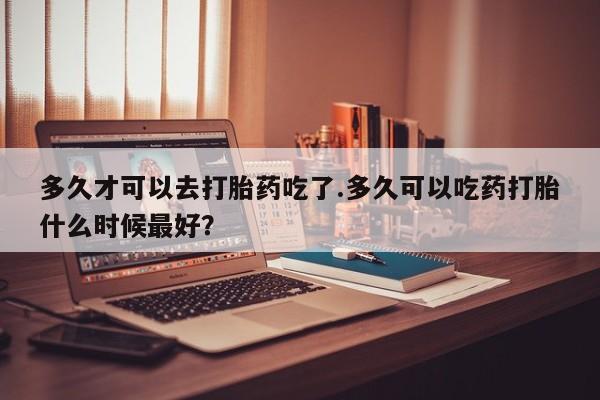 打胎药私人店微信多久才可以去打胎药吃了.多久可以吃药打胎什么时候最好？
