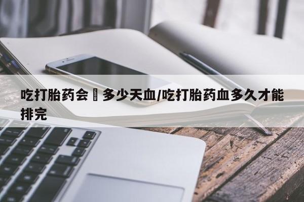 打胎药私人店微信吃打胎药会岀多少天血/吃打胎药血多久才能排完