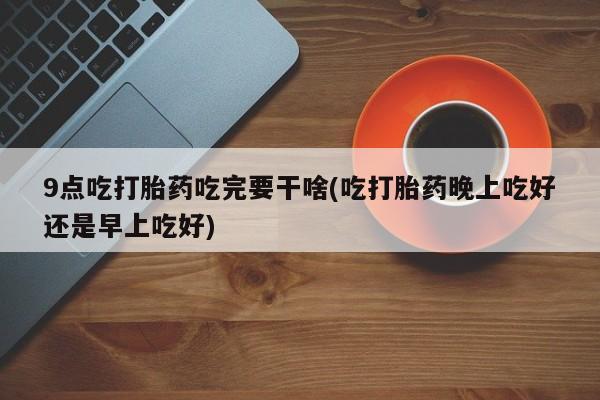 打胎药私人店微信9点吃打胎药吃完要干啥(吃打胎药晚上吃好还是早上吃好)