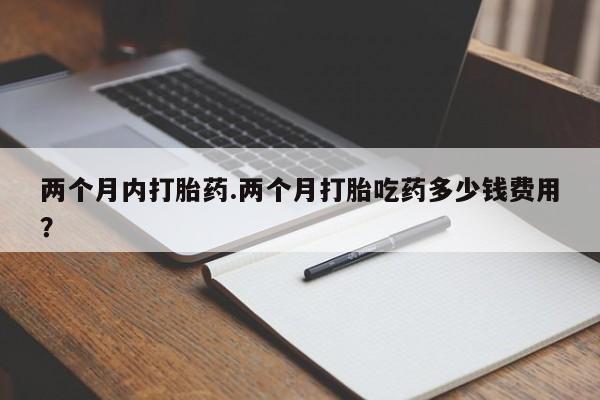 打胎药私人店微信两个月内打胎药.两个月打胎吃药多少钱费用？